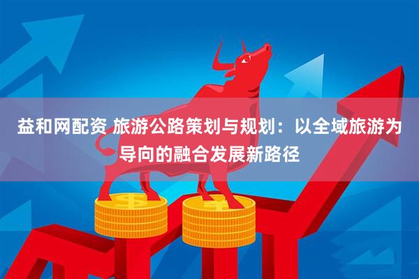 益和网配资 旅游公路策划与规划：以全域旅游为导向的融合发展新路径