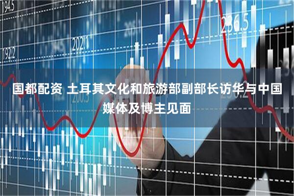 国都配资 土耳其文化和旅游部副部长访华与中国媒体及博主见面