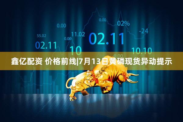鑫亿配资 价格前线|7月13日黄磷现货异动提示